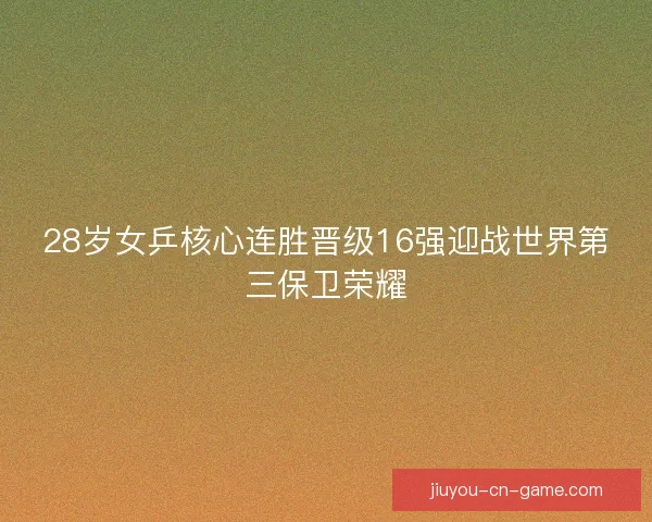 28岁女乒核心连胜晋级16强迎战世界第三保卫荣耀