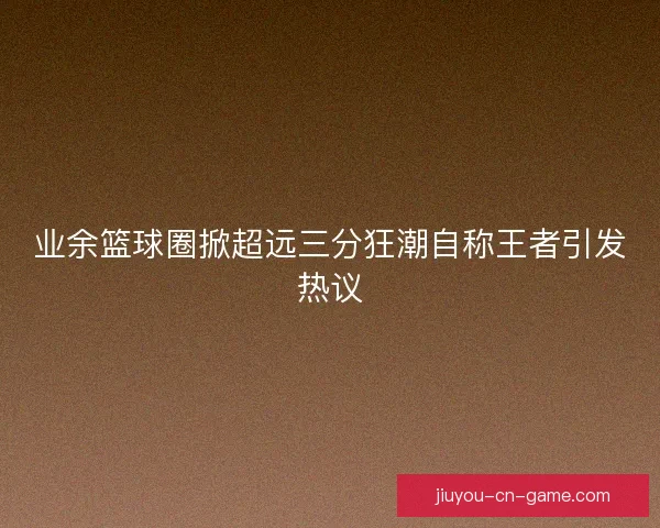 业余篮球圈掀超远三分狂潮自称王者引发热议