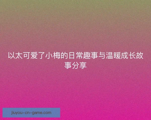 以太可爱了小梅的日常趣事与温暖成长故事分享