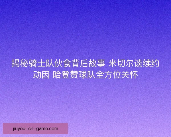 揭秘骑士队伙食背后故事 米切尔谈续约动因 哈登赞球队全方位关怀