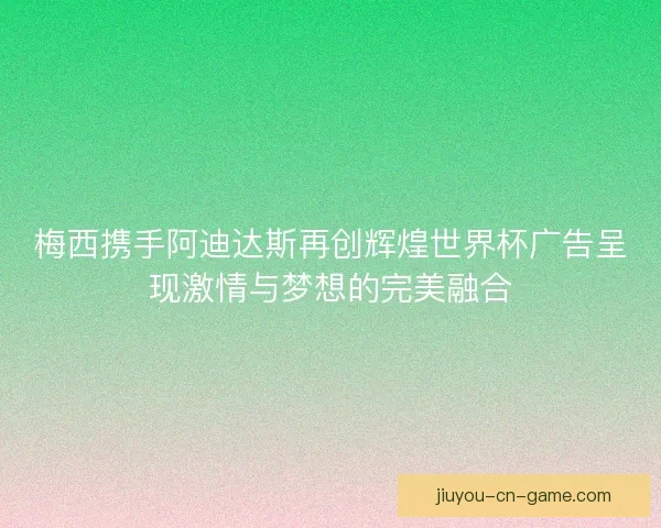 梅西携手阿迪达斯再创辉煌世界杯广告呈现激情与梦想的完美融合