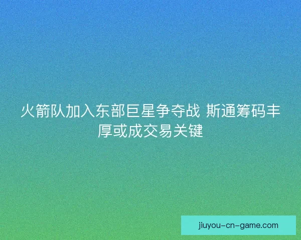 火箭队加入东部巨星争夺战 斯通筹码丰厚或成交易关键