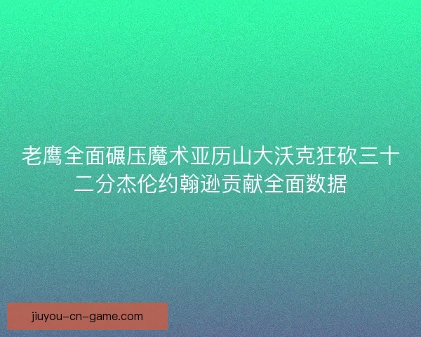 老鹰全面碾压魔术亚历山大沃克狂砍三十二分杰伦约翰逊贡献全面数据