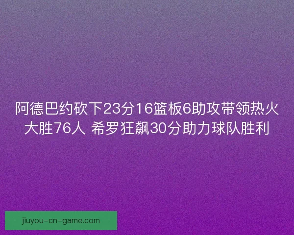 阿德巴约砍下23分16篮板6助攻带领热火大胜76人 希罗狂飙30分助力球队胜利