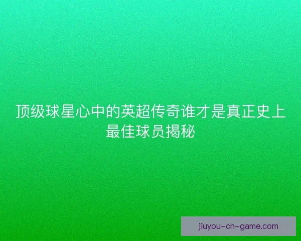 顶级球星心中的英超传奇谁才是真正史上最佳球员揭秘
