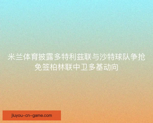 米兰体育披露多特利兹联与沙特球队争抢免签柏林联中卫多基动向