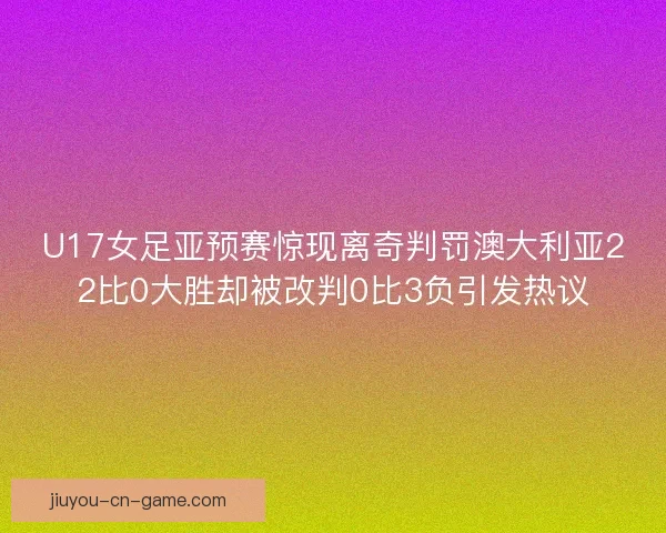 U17女足亚预赛惊现离奇判罚澳大利亚22比0大胜却被改判0比3负引发热议