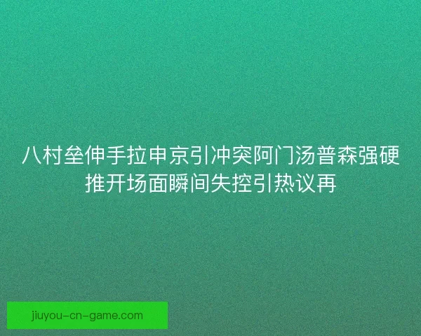 八村垒伸手拉申京引冲突阿门汤普森强硬推开场面瞬间失控引热议再