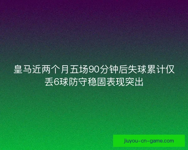 皇马近两个月五场90分钟后失球累计仅丢6球防守稳固表现突出