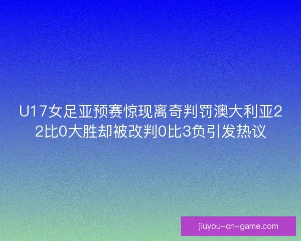 U17女足亚预赛惊现离奇判罚澳大利亚22比0大胜却被改判0比3负引发热议
