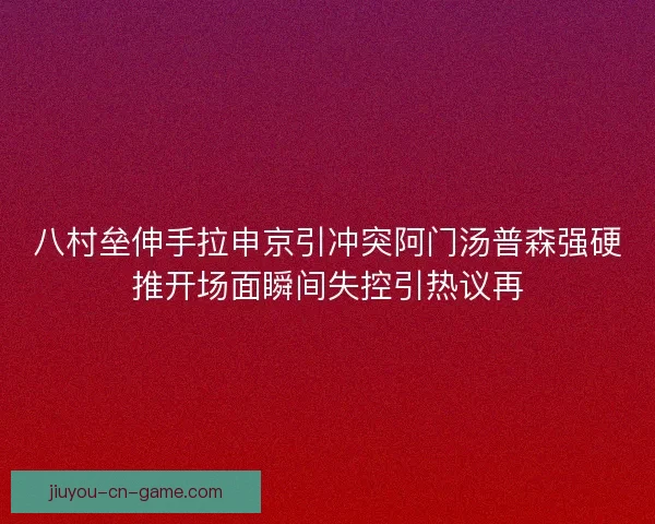 八村垒伸手拉申京引冲突阿门汤普森强硬推开场面瞬间失控引热议再