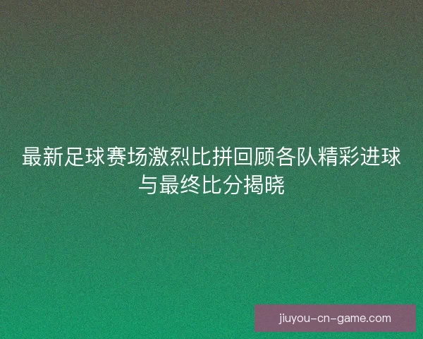 最新足球赛场激烈比拼回顾各队精彩进球与最终比分揭晓