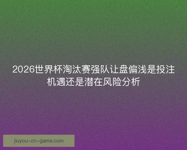 2026世界杯淘汰赛强队让盘偏浅是投注机遇还是潜在风险分析