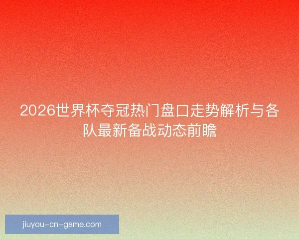 2026世界杯夺冠热门盘口走势解析与各队最新备战动态前瞻