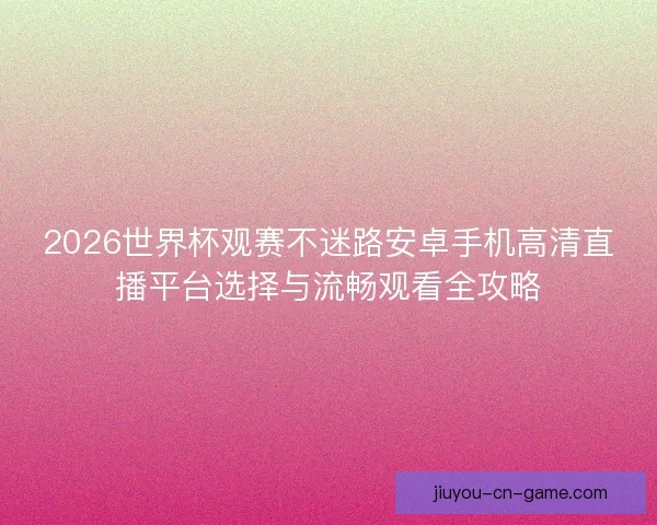 2026世界杯观赛不迷路安卓手机高清直播平台选择与流畅观看全攻略