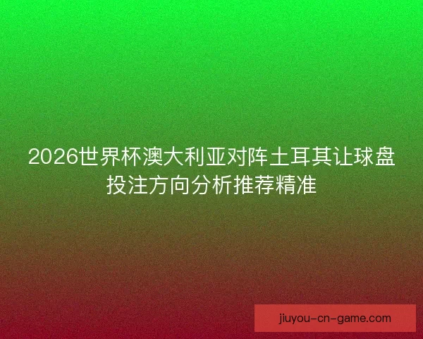 2026世界杯澳大利亚对阵土耳其让球盘投注方向分析推荐精准