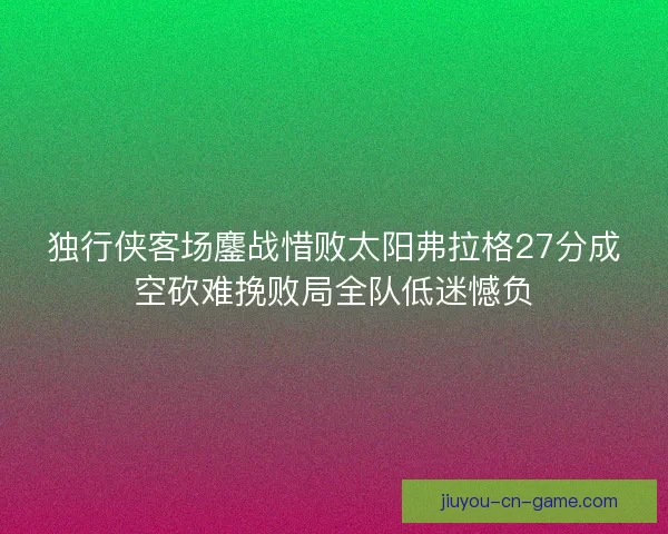 独行侠客场鏖战惜败太阳弗拉格27分成空砍难挽败局全队低迷憾负 独行侠客场鏖战惜败太阳弗拉格27分成空砍难挽败局全队低迷憾负