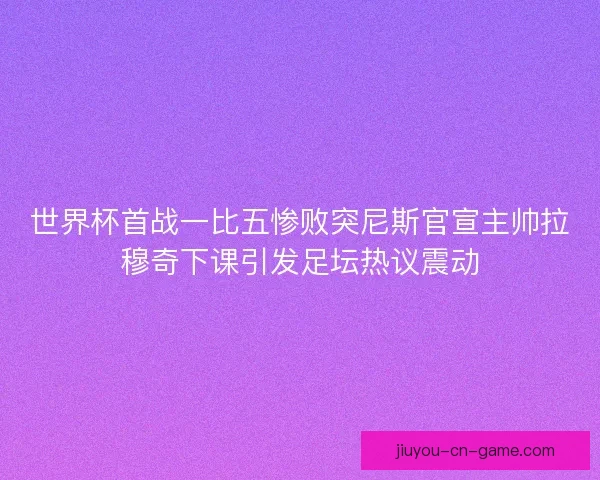 世界杯首战一比五惨败突尼斯官宣主帅拉穆奇下课引发足坛热议震动 世界杯首战一比五惨败突尼斯官宣主帅拉穆奇下课引发足坛热议震动