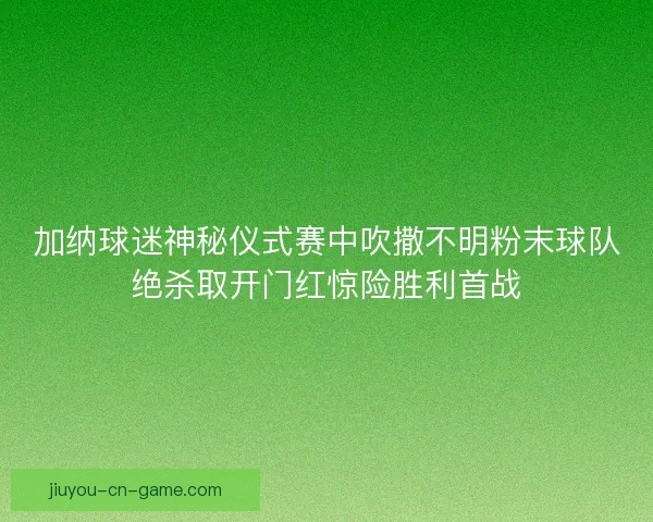 加纳球迷神秘仪式赛中吹撒不明粉末球队绝杀取开门红惊险胜利首战 加纳球迷神秘仪式赛中吹撒不明粉末球队绝杀取开门红惊险胜利首战